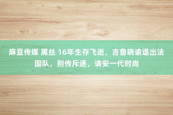 麻豆传媒 黑丝 16年生存飞逝，吉鲁晓谕退出法国队，别传斥逐，请安一代时尚