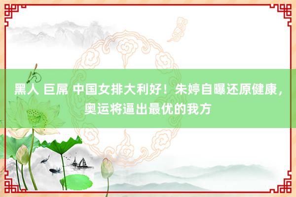 黑人 巨屌 中国女排大利好！朱婷自曝还原健康，奥运将逼出最优的我方