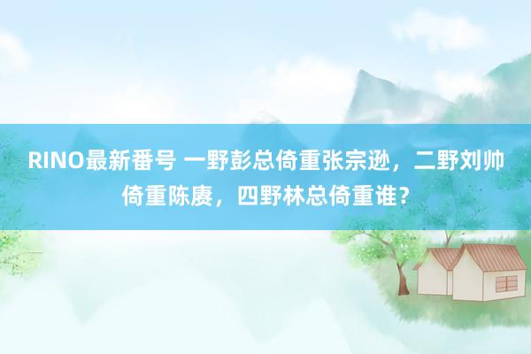 RINO最新番号 一野彭总倚重张宗逊，二野刘帅倚重陈赓，四野林总倚重谁？