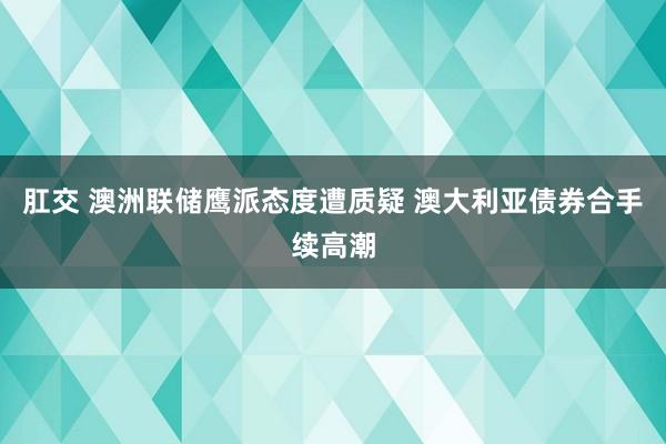 肛交 澳洲联储鹰派态度遭质疑 澳大利亚债券合手续高潮