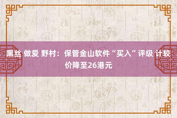 黑丝 做爱 野村：保管金山软件“买入”评级 计较价降至26港元