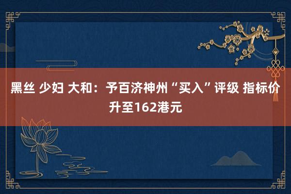 黑丝 少妇 大和：予百济神州“买入”评级 指标价升至162港元