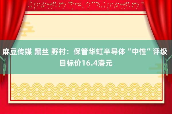 麻豆传媒 黑丝 野村：保管华虹半导体“中性”评级 目标价16.4港元