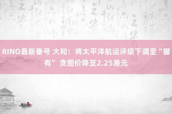 RINO最新番号 大和：将太平洋航运评级下调至“握有” 贪图价降至2.25港元