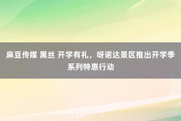 麻豆传媒 黑丝 开学有礼，呀诺达景区推出开学季系列特惠行动