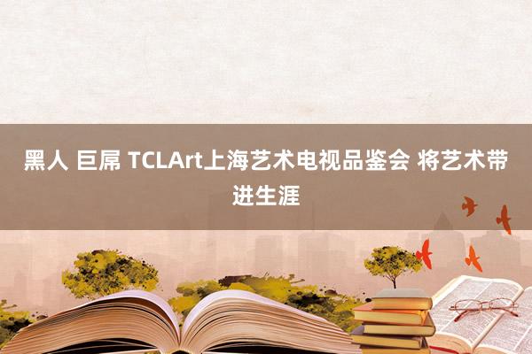 黑人 巨屌 TCLArt上海艺术电视品鉴会 将艺术带进生涯