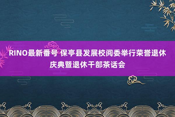 RINO最新番号 保亭县发展校阅委举行荣誉退休庆典暨退休干部茶话会