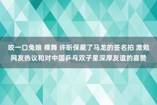 咬一口兔娘 裸舞 许昕保藏了马龙的签名拍 激勉网友热议和对中国乒乓双子星深厚友谊的嘉赞