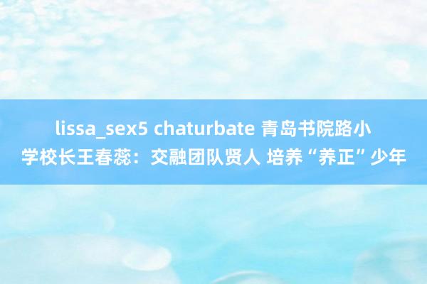 lissa_sex5 chaturbate 青岛书院路小学校长王春蕊：交融团队贤人 培养“养正”少年