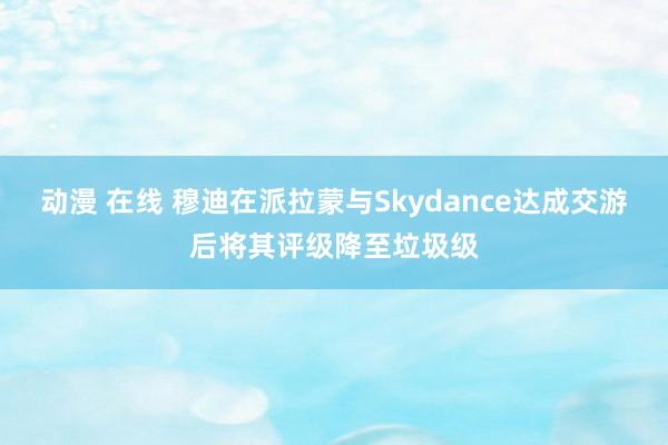 动漫 在线 穆迪在派拉蒙与Skydance达成交游后将其评级降至垃圾级