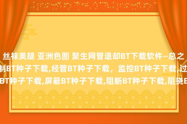 丝袜美腿 亚洲色图 聚生网管退却BT下载软件—总之，退却BT种子下载，箝制BT种子下载，经管BT种子下载，监控BT种子下载，过滤BT种子下载，箝制BT种子下载，屏蔽BT种子下载，阻断BT种子下载，阻挠BT种子下载，封堵BT种子下载，禁用BT种子下载，禁BT种子下载，限BT种子下载，封BT种子下载，禁BT种子下载，限BT种子下载，封BT种子下载，BT种子下载端口，BT种子下载契约，BT种子下载行状器