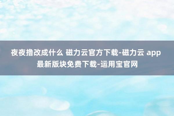 夜夜撸改成什么 磁力云官方下载-磁力云 app 最新版块免费下载-运用宝官网