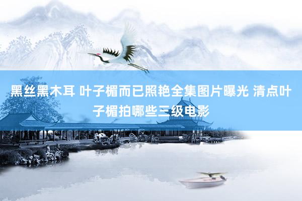 黑丝黑木耳 叶子楣而已照艳全集图片曝光 清点叶子楣拍哪些三级电影