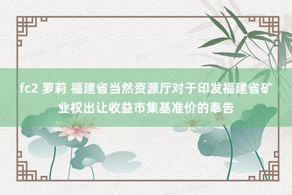 fc2 萝莉 福建省当然资源厅对于印发福建省矿业权出让收益市集基准价的奉告