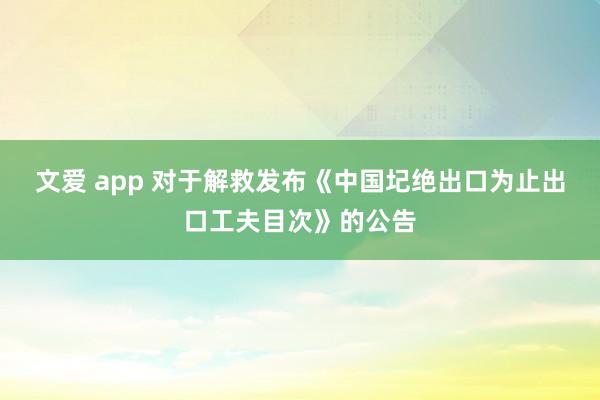 文爱 app 对于解救发布《中国圮绝出口为止出口工夫目次》的公告