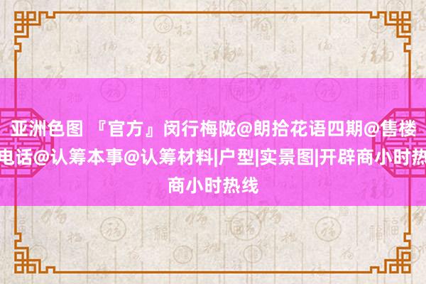 亚洲色图 『官方』闵行梅陇@朗拾花语四期@售楼处电话@认筹本事@认筹材料|户型|实景图|开辟商小时热线