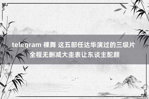 telegram 裸舞 这五部任达华演过的三级片 全程无删减大圭表让东谈主酡颜