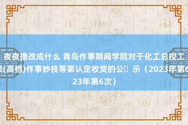 夜夜撸改成什么 青岛作事期间学院对于化工总控工三级(高档)作事妙技等第认定收货的公​示（2023年第6次）