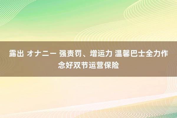 露出 オナニー 强责罚、增运力 温馨巴士全力作念好双节运营保险