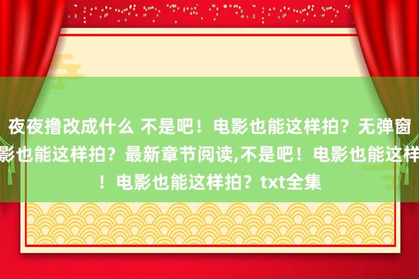 夜夜撸改成什么 不是吧！电影也能这样拍？无弹窗，不是吧！电影也能这样拍？最新章节阅读，不是吧！电影也能这样拍？txt全集