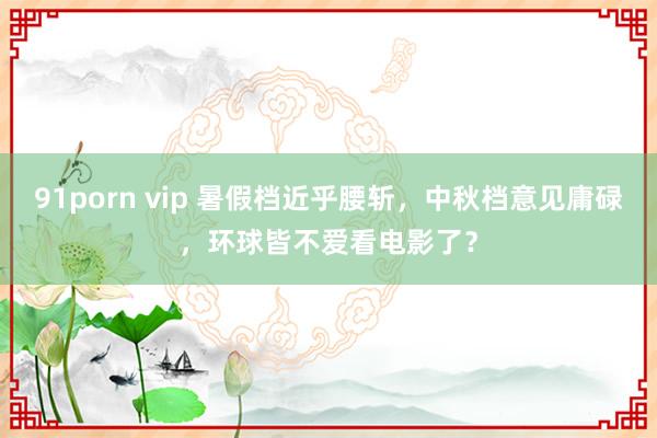 91porn vip 暑假档近乎腰斩，中秋档意见庸碌，环球皆不爱看电影了？