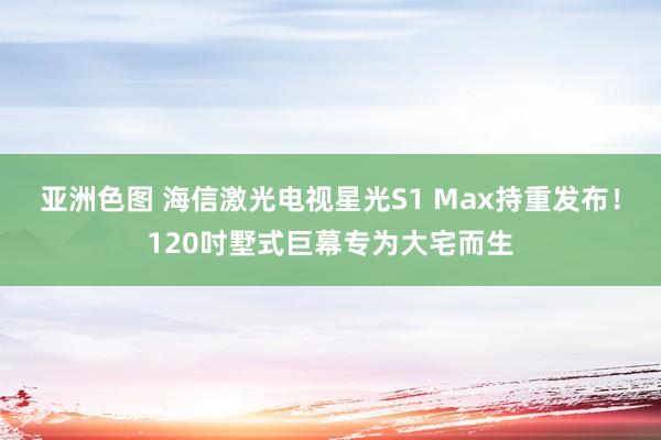 亚洲色图 海信激光电视星光S1 Max持重发布！120吋墅式巨幕专为大宅而生