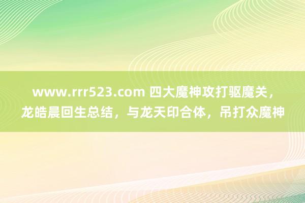 www.rrr523.com 四大魔神攻打驱魔关，龙皓晨回生总结，与龙天印合体，吊打众魔神