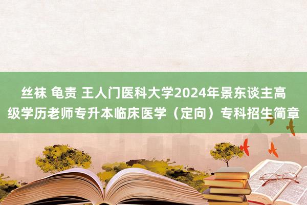 丝袜 龟责 王人门医科大学2024年景东谈主高级学历老师专升本临床医学（定向）专科招生简章