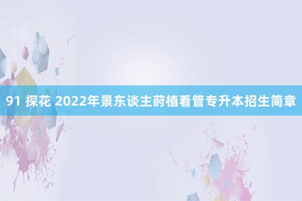 91 探花 2022年景东谈主莳植看管专升本招生简章