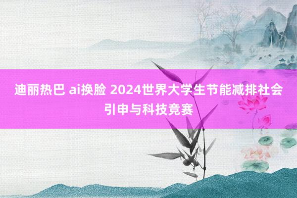 迪丽热巴 ai换脸 2024世界大学生节能减排社会引申与科技竞赛