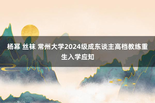 杨幂 丝袜 常州大学2024级成东谈主高档教练重生入学应知