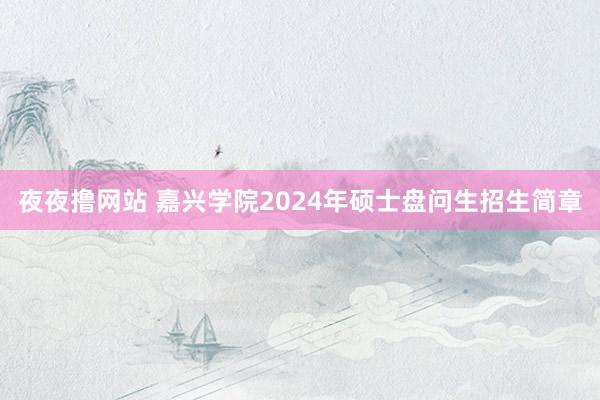 夜夜撸网站 嘉兴学院2024年硕士盘问生招生简章