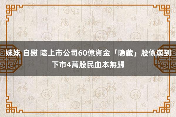 妹妹 自慰 陸上市公司60億資金「隐藏」股價崩到下市　4萬股民血本無歸