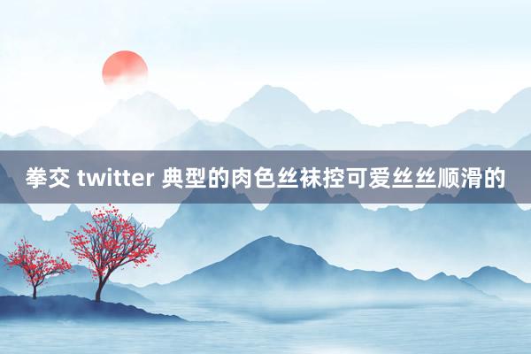 拳交 twitter 典型的肉色丝袜控可爱丝丝顺滑的