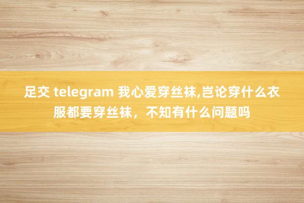 足交 telegram 我心爱穿丝袜，岂论穿什么衣服都要穿丝袜，不知有什么问题吗