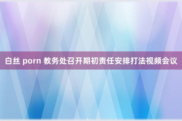 白丝 porn 教务处召开期初责任安排打法视频会议