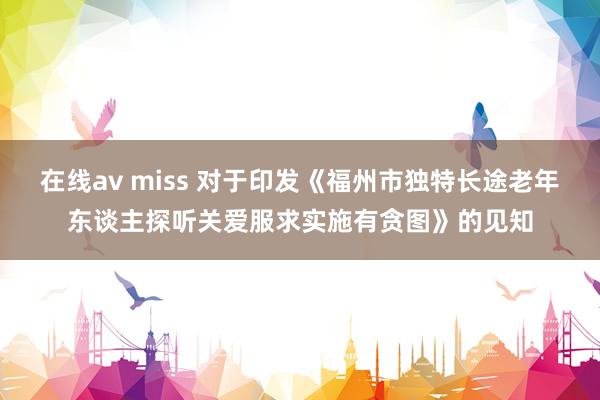 在线av miss 对于印发《福州市独特长途老年东谈主探听关爱服求实施有贪图》的见知