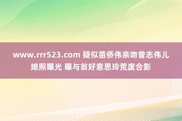 www.rrr523.com 疑似苗侨伟亲吻曾志伟儿媳照曝光 曝与翁好意思玲荒废合影