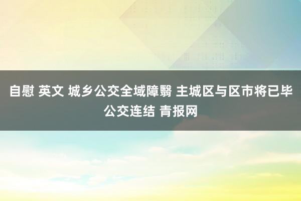 自慰 英文 城乡公交全域障翳 主城区与区市将已毕公交连结 青报网