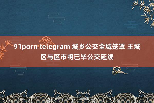 91porn telegram 城乡公交全域笼罩 主城区与区市将已毕公交延续