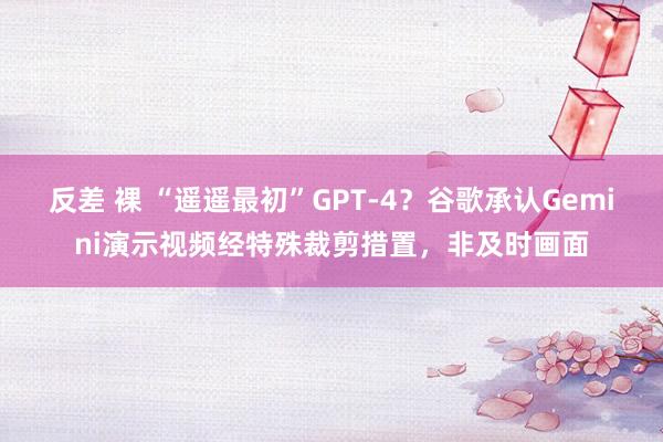 反差 裸 “遥遥最初”GPT-4？谷歌承认Gemini演示视频经特殊裁剪措置，非及时画面