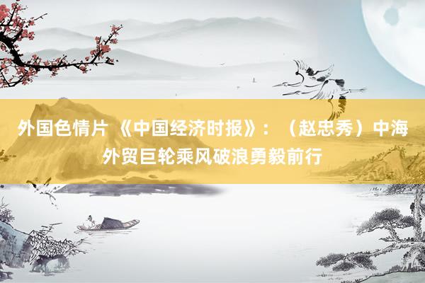 外国色情片 《中国经济时报》：（赵忠秀）中海外贸巨轮乘风破浪勇毅前行