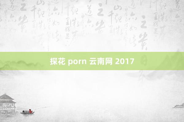 探花 porn 云南网 2017