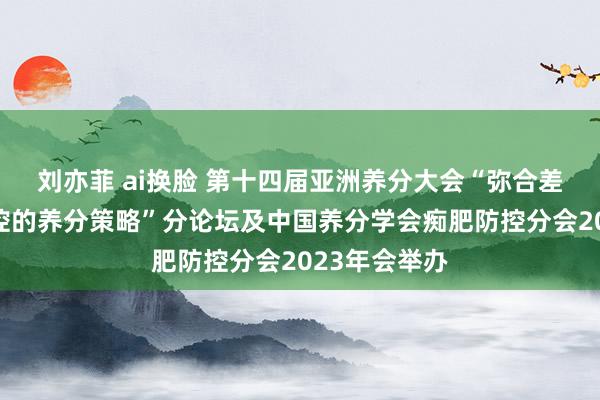 刘亦菲 ai换脸 第十四届亚洲养分大会“弥合差距：痴肥防控的养分策略”分论坛及中国养分学会痴肥防控分会2023年会举办